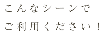 こんなシーンでご利用ください！